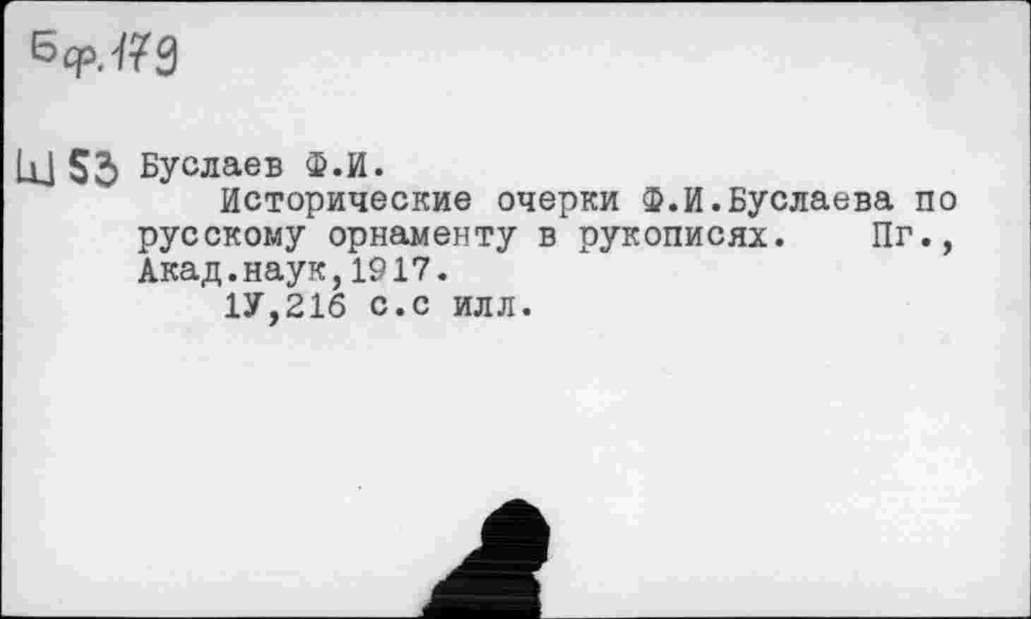 ﻿6cp.7?9
UJ Sb Буслаев Ф.И.
Исторические очерки Ф.И.Буслаева по русскому орнаменту в рукописях. Пг., Акад.наук,1917.
1У,21б с.с илл.